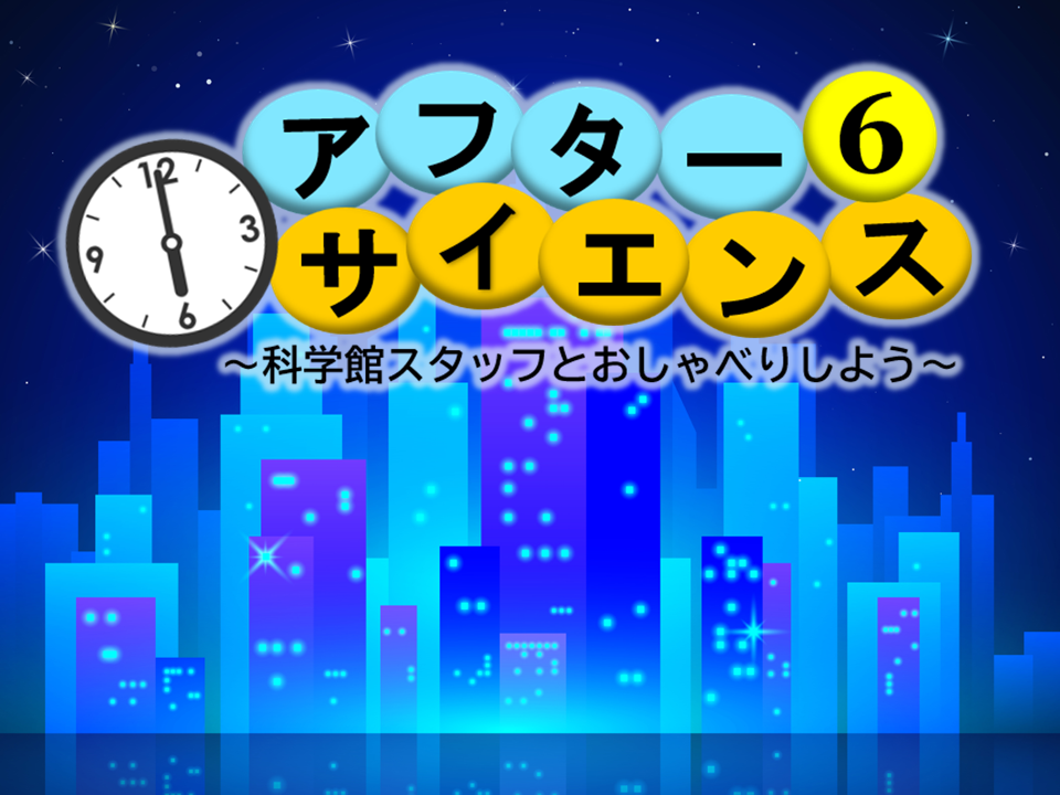 アフター6サイエンス ～科学館スタッフとおしゃべりしよう～